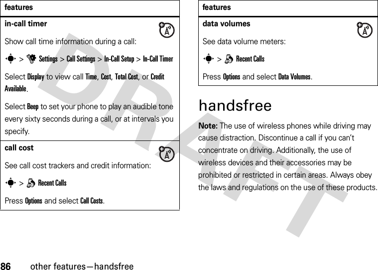 86other features—handsfreehandsfreeNote: The use of wireless phones while driving may cause distraction. Discontinue a call if you can’t concentrate on driving. Additionally, the use of wireless devices and their accessories may be prohibited or restricted in certain areas. Always obey the laws and regulations on the use of these products.in-call timerShow call time information during a call:s &gt;uSettings &gt;Call Settings &gt;In-Call Setup &gt;In-Call TimerSelect Display to view call Time, Cost, Total Cost, or Credit Available.Select Beep to set your phone to play an audible tone every sixty seconds during a call, or at intervals you specify.call costSee call cost trackers and credit information:s &gt;qRecent CallsPress Options and select Call Costs.featuresdata volumesSee data volume meters:s &gt;qRecent CallsPress Options and select DataVolumes.features