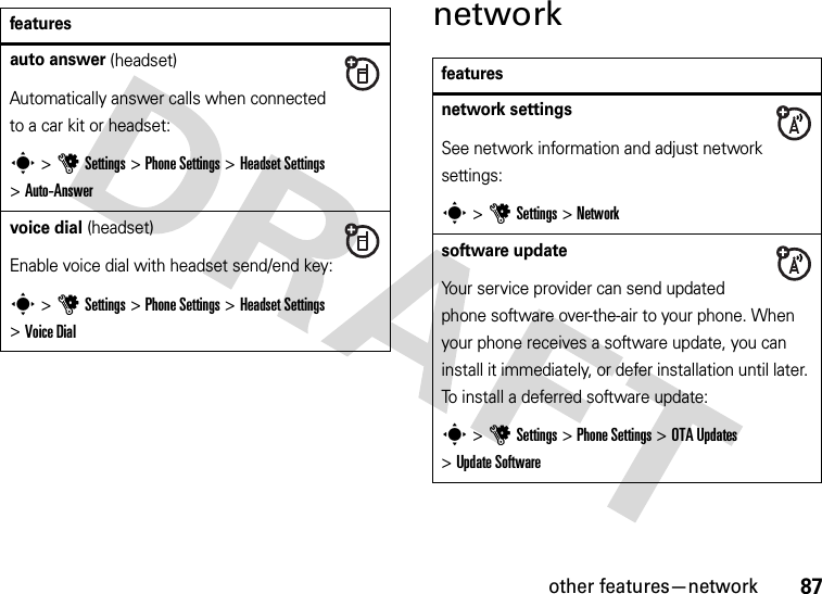 other features—network87networkfeaturesauto answer (headset)Automatically answer calls when connected to a car kit or headset:s &gt;uSettings &gt;Phone Settings &gt;Headset Settings &gt;Auto-Answervoice dial (headset)Enable voice dial with headset send/end key:s &gt;uSettings &gt;Phone Settings &gt;Headset Settings &gt;Voice Dialfeaturesnetwork settingsSee network information and adjust network settings:s &gt;uSettings &gt;Networksoftware updateYour service provider can send updated phone software over-the-air to your phone. When your phone receives a software update, you can install it immediately, or defer installation until later. To install a deferred software update:s &gt;uSettings &gt;Phone Settings &gt;OTA Updates &gt;Update Software