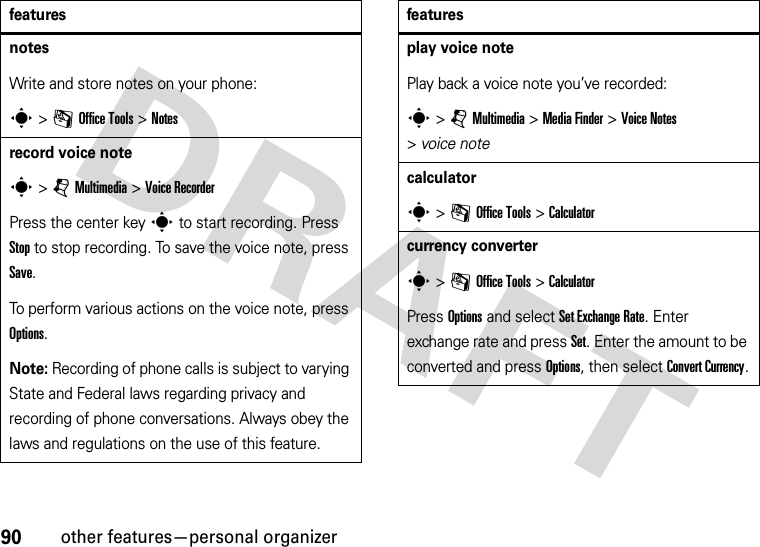 90other features—personal organizernotesWrite and store notes on your phone:s &gt;mOffice Tools &gt;Notesrecord voice notes &gt;jMultimedia &gt;Voice RecorderPress the center keys to start recording. Press Stop to stop recording. To save the voice note, press Save.To perform various actions on the voice note, press Options.Note: Recording of phone calls is subject to varying State and Federal laws regarding privacy and recording of phone conversations. Always obey the laws and regulations on the use of this feature.featuresplay voice notePlay back a voice note you’ve recorded:s &gt;jMultimedia &gt;MediaFinder &gt;Voice Notes &gt;voice notecalculators &gt;mOffice Tools &gt;Calculatorcurrency converters &gt;mOffice Tools &gt;CalculatorPress Options and select Set Exchange Rate. Enter exchange rate and press Set. Enter the amount to be converted and press Options, then select Convert Currency.features