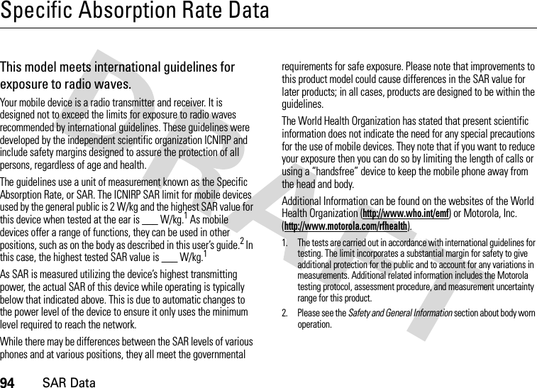 94SAR DataSpecific Absorption Rate DataSAR DataThis model meets international guidelines for exposure to radio waves.Your mobile device is a radio transmitter and receiver. It is designed not to exceed the limits for exposure to radio waves recommended by international guidelines. These guidelines were developed by the independent scientific organization ICNIRP and include safety margins designed to assure the protection of all persons, regardless of age and health.The guidelines use a unit of measurement known as the Specific Absorption Rate, or SAR. The ICNIRP SAR limit for mobile devices used by the general public is 2 W/kg and the highest SAR value for this device when tested at the ear is ___ W/kg.1 As mobile devices offer a range of functions, they can be used in other positions, such as on the body as described in this user’s guide.2 In this case, the highest tested SAR value is ___ W/kg.1As SAR is measured utilizing the device’s highest transmitting power, the actual SAR of this device while operating is typically below that indicated above. This is due to automatic changes to the power level of the device to ensure it only uses the minimum level required to reach the network.While there may be differences between the SAR levels of various phones and at various positions, they all meet the governmental requirements for safe exposure. Please note that improvements to this product model could cause differences in the SAR value for later products; in all cases, products are designed to be within the guidelines.The World Health Organization has stated that present scientific information does not indicate the need for any special precautions for the use of mobile devices. They note that if you want to reduce your exposure then you can do so by limiting the length of calls or using a “handsfree” device to keep the mobile phone away from the head and body.Additional Information can be found on the websites of the World Health Organization (http://www.who.int/emf) or Motorola, Inc. (http://www.motorola.com/rfhealth).1. The tests are carried out in accordance with international guidelines for testing. The limit incorporates a substantial margin for safety to give additional protection for the public and to account for any variations in measurements. Additional related information includes the Motorola testing protocol, assessment procedure, and measurement uncertainty range for this product.2. Please see the Safety and General Information section about body worn operation.