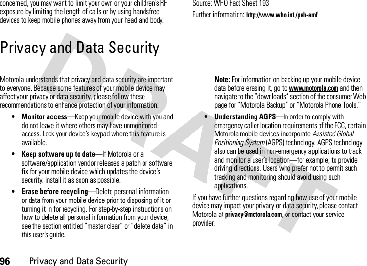 96Privacy and Data Securityconcerned, you may want to limit your own or your children’s RF exposure by limiting the length of calls or by using handsfree devices to keep mobile phones away from your head and body.Source: WHO Fact Sheet 193Further information: http://www.who.int./peh-emfPrivacy and Data SecurityPrivacy and Data SecurityMotorola understands that privacy and data security are important to everyone. Because some features of your mobile device may affect your privacy or data security, please follow these recommendations to enhance protection of your information:• Monitor access—Keep your mobile device with you and do not leave it where others may have unmonitored access. Lock your device’s keypad where this feature is available.• Keep software up to date—If Motorola or a software/application vendor releases a patch or software fix for your mobile device which updates the device’s security, install it as soon as possible.• Erase before recycling—Delete personal information or data from your mobile device prior to disposing of it or turning it in for recycling. For step-by-step instructions on how to delete all personal information from your device, see the section entitled “master clear” or “delete data” in this user’s guide.Note: For information on backing up your mobile device data before erasing it, go to www.motorola.com and then navigate to the “downloads” section of the consumer Web page for “Motorola Backup” or “Motorola Phone Tools.”• Understanding AGPS—In order to comply with emergency caller location requirements of the FCC, certain Motorola mobile devices incorporate Assisted Global Positioning System (AGPS) technology. AGPS technology also can be used in non-emergency applications to track and monitor a user’s location—for example, to provide driving directions. Users who prefer not to permit such tracking and monitoring should avoid using such applications.If you have further questions regarding how use of your mobile device may impact your privacy or data security, please contact Motorola at privacy@motorola.com, or contact your service provider.