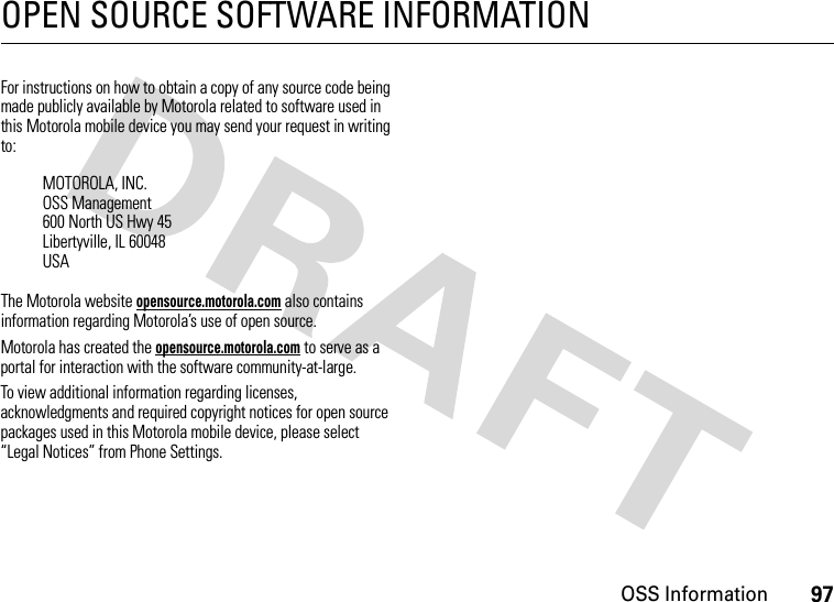 OSS Information97OPEN SOURCE SOFTWARE INFORMATIONOSS InformationFor instructions on how to obtain a copy of any source code being made publicly available by Motorola related to software used in this Motorola mobile device you may send your request in writing to:The Motorola website opensource.motorola.com also contains information regarding Motorola’s use of open source.Motorola has created the opensource.motorola.com to serve as a portal for interaction with the software community-at-large.To view additional information regarding licenses, acknowledgments and required copyright notices for open source packages used in this Motorola mobile device, please select “Legal Notices” from Phone Settings.MOTOROLA, INC.OSS Management600 North US Hwy 45Libertyville, IL 60048USA