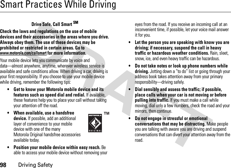 98Driving SafetySmart Practices While DrivingDriving SafetyDrive Safe, Call Smart SMCheck the laws and regulations on the use of mobile devices and their accessories in the areas where you drive. Always obey them. The use of these devices may be prohibited or restricted in certain areas. Go to www.motorola.com/callsmart for more information.Your mobile device lets you communicate by voice and data—almost anywhere, anytime, wherever wireless service is available and safe conditions allow. When driving a car, driving is your first responsibility. If you choose to use your mobile device while driving, remember the following tips:• Get to know your Motorola mobile device and its features such as speed dial and redial. If available, these features help you to place your call without taking your attention off the road.• When available, use a handsfree device. If possible, add an additional layer of convenience to your mobile device with one of the many Motorola Original handsfree accessories available today.• Position your mobile device within easy reach. Be able to access your mobile device without removing your eyes from the road. If you receive an incoming call at an inconvenient time, if possible, let your voice mail answer it for you.• Let the person you are speaking with know you are driving; if necessary, suspend the call in heavy traffic or hazardous weather conditions. Rain, sleet, snow, ice, and even heavy traffic can be hazardous.• Do not take notes or look up phone numbers while driving. Jotting down a “to do” list or going through your address book takes attention away from your primary responsibility—driving safely.• Dial sensibly and assess the traffic; if possible, place calls when your car is not moving or before pulling into traffic. If you must make a call while moving, dial only a few numbers, check the road and your mirrors, then continue.• Do not engage in stressful or emotional conversations that may be distracting. Make people you are talking with aware you are driving and suspend conversations that can divert your attention away from the road.