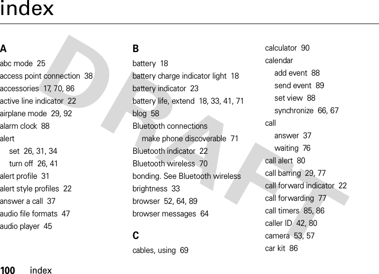 100indexindexAabc mode  25access point connection  38accessories  17, 70, 86active line indicator  22airplane mode  29, 92alarm clock  88alertset  26, 31, 34turn off  26, 41alert profile  31alert style profiles  22answer a call  37audio file formats  47audio player  45Bbattery  18battery charge indicator light  18battery indicator  23battery life, extend  18, 33, 41, 71blog  58Bluetooth connectionsmake phone discoverable  71Bluetooth indicator  22Bluetooth wireless  70bonding. See Bluetooth wirelessbrightness  33browser  52, 64, 89browser messages  64Ccables, using  69calculator  90calendaradd event  88send event  89set view  88synchronize  66, 67callanswer  37waiting  76call alert  80call barring  29, 77call forward indicator  22call forwarding  77call timers  85, 86caller ID  42, 80camera  53, 57car kit  86