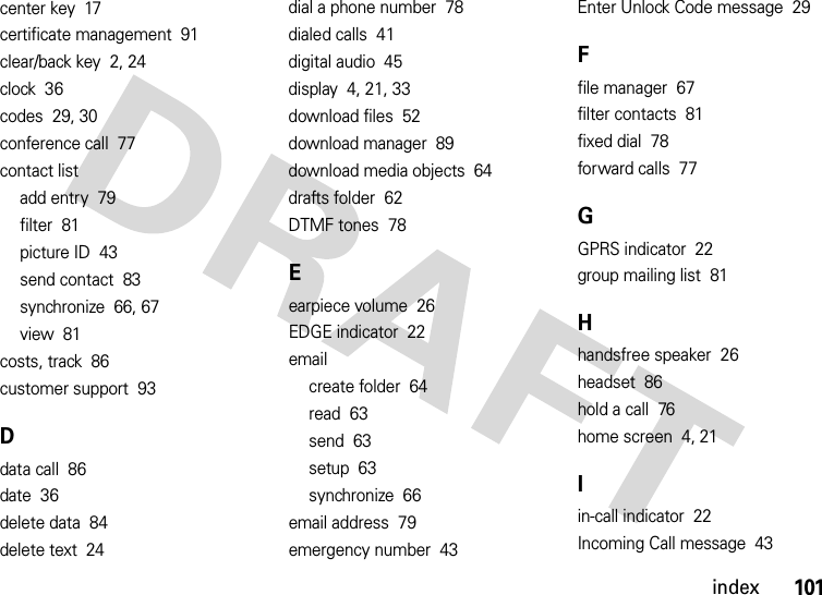 index101center key  17certificate management  91clear/back key  2, 24clock  36codes  29, 30conference call  77contact listadd entry  79filter  81picture ID  43send contact  83synchronize  66, 67view  81costs, track  86customer support  93Ddata call  86date  36delete data  84delete text  24dial a phone number  78dialed calls  41digital audio  45display  4, 21, 33download files  52download manager  89download media objects  64drafts folder  62DTMF tones  78Eearpiece volume  26EDGE indicator  22emailcreate folder  64read  63send  63setup  63synchronize  66email address  79emergency number  43Enter Unlock Code message  29Ffile manager  67filter contacts  81fixed dial  78forward calls  77GGPRS indicator  22group mailing list  81Hhandsfree speaker  26headset  86hold a call  76home screen  4, 21Iin-call indicator  22Incoming Call message  43