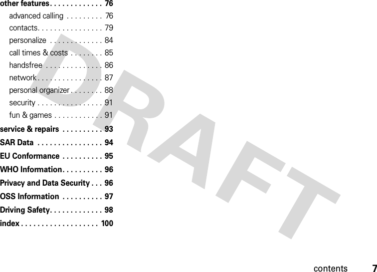 contents7other features. . . . . . . . . . . . .  76advanced calling  . . . . . . . . .  76contacts. . . . . . . . . . . . . . . . 79personalize  . . . . . . . . . . . . . 84call times &amp; costs . . . . . . . . 85handsfree  . . . . . . . . . . . . . . 86network . . . . . . . . . . . . . . . . 87personal organizer . . . . . . . .  88security . . . . . . . . . . . . . . . . 91fun &amp; games . . . . . . . . . . . . 91service &amp; repairs  . . . . . . . . . . 93SAR Data  . . . . . . . . . . . . . . . . 94EU Conformance . . . . . . . . . . 95WHO Information. . . . . . . . . . 96Privacy and Data Security . . . 96OSS Information  . . . . . . . . . . 97Driving Safety. . . . . . . . . . . . . 98index . . . . . . . . . . . . . . . . . . . 100