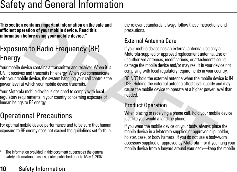 10Safety InformationSafety and General InformationSafet y In formati onThis section contains important information on the safe and efficient operation of your mobile device. Read this information before using your mobile device.*Exposure to Radio Frequency (RF) EnergyYour mobile device contains a transmitter and receiver. When it is ON, it receives and transmits RF energy. When you communicate with your mobile device, the system handling your call controls the power level at which your mobile device transmits.Your Motorola mobile device is designed to comply with local regulatory requirements in your country concerning exposure of human beings to RF energy.Operational PrecautionsFor optimal mobile device performance and to be sure that human exposure to RF energy does not exceed the guidelines set forth in the relevant standards, always follow these instructions and precautions.External Antenna CareIf your mobile device has an external antenna, use only a Motorola-supplied or approved replacement antenna. Use of unauthorized antennas, modifications, or attachments could damage the mobile device and/or may result in your device not complying with local regulatory requirements in your country.DO NOT hold the external antenna when the mobile device is IN USE. Holding the external antenna affects call quality and may cause the mobile device to operate at a higher power level than needed.Product OperationWhen placing or receiving a phone call, hold your mobile device just like you would a landline phone.If you wear the mobile device on your body, always place the mobile device in a Motorola-supplied or approved clip, holder, holster, case, or body harness. If you do not use a body-worn accessory supplied or approved by Motorola—or if you hang your mobile device from a lanyard around your neck—keep the mobile * The information provided in this document supersedes the general safety information in user’s guides published prior to May 1, 2007.