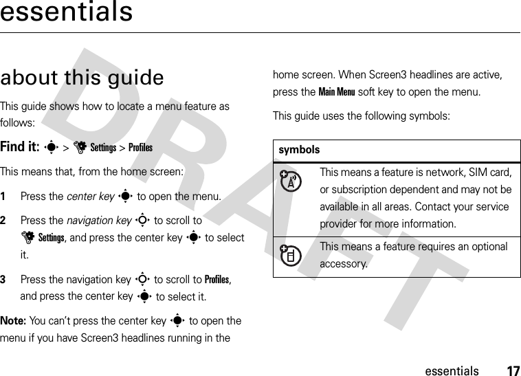 17essentialsessentialsabout this guideThis guide shows how to locate a menu feature as follows:Find it: s &gt;uSettings &gt;ProfilesThis means that, from the home screen:  1Press the center keys to open the menu.2Press the navigation keyS to scroll to uSettings, and press the center keys to select it.3Press the navigation keyS to scroll to Profiles, and press the center keys to select it.Note: You can’t press the center keys to open the menu if you have Screen3 headlines running in the home screen. When Screen3 headlines are active, press the Main Menu soft key to open the menu.This guide uses the following symbols:symbolsThis means a feature is network, SIM card, or subscription dependent and may not be available in all areas. Contact your service provider for more information.This means a feature requires an optional accessory.