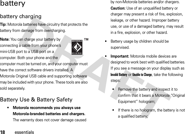 18essentialsbatterybattery chargingTip: Motorola batteries have circuitry that protects the battery from damage from overcharging.Note: You can charge your battery by connecting a cable from your phone’s mini-USB port to a USB port on a computer. Both your phone and the computer must be turned on, and your computer must have the correct software drivers installed. A Motorola Original USB cable and supporting software may be included with your phone. These tools are also sold separately.Battery Use &amp; Battery Safety• Motorola recommends you always use Motorola-branded batteries and chargers. The warranty does not cover damage caused by non-Motorola batteries and/or chargers. Caution: Use of an unqualified battery or charger may present a risk of fire, explosion, leakage, or other hazard. Improper battery use, or use of a damaged battery, may result in a fire, explosion, or other hazard.•Battery usage by children should be supervised.• Important: Motorola mobile devices are designed to work best with qualified batteries. If you see a message on your display such as Invalid Battery or UnabletoCharge, take the following steps:•Remove the battery and inspect it to confirm that it bears a Motorola “Original Equipment” hologram;•If there is no hologram, the battery is not a qualified battery;