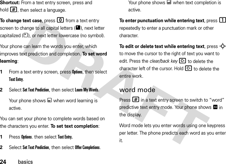 24basicsShortcut: From a text entry screen, press and hold#, then select a language.To change text case, press 0 from a text entry screen to change to all capital letters (Ä), next letter capitalized (Í), or next letter lowercase (no symbol).Your phone can learn the words you enter, which improves text prediction and completion. To  s e t  wo r d  learning:  1From a text entry screen, press Options, then select Text Entry.2Select SetTextPrediction, then select Learn My Words. Your phone shows Ç when word learning is active.You can set your phone to complete words based on the characters you enter. To set text completion:   1Press Options. then select Text Entry.2Select SetTextPrediction, then select Offer Completions.Your phone shows Æ when text completion is active.To enter punctuation while entering text, press1 repeatedly to enter a punctuation mark or other character.To edit or delete text while entering text, press S to move the cursor to the right of text you want to edit. Press the clear/back keyD to delete the character left of the cursor. HoldD to delete the entire work.word modePress # in a text entry screen to switch to “word” predictive text entry mode. Your phone shows Ê in the display.Word mode lets you enter words using one keypress per letter. The phone predicts each word as you enter it.