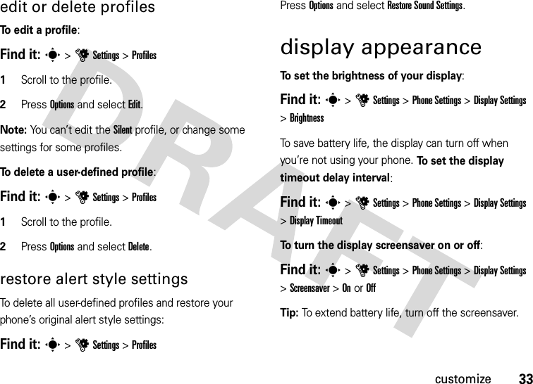 33customizeedit or delete profilesTo edit a profile:Find it: s &gt;uSettings &gt;Profiles  1Scroll to the profile.2Press Options and select Edit.Note: You can’t edit the Silent profile, or change some settings for some profiles.To delete a user-defined profile:Find it: s &gt;uSettings &gt;Profiles  1Scroll to the profile.2Press Options and select Delete.restore alert style settingsTo delete all user-defined profiles and restore your phone’s original alert style settings:Find it: s &gt;uSettings &gt;ProfilesPress Options and select Restore Sound Settings.display appearanceTo set the brightness of your display:Find it: s &gt;uSettings &gt;Phone Settings &gt;Display Settings &gt;BrightnessTo save battery life, the display can turn off when you’re not using your phone. To set the display timeout delay interval:Find it: s &gt;uSettings &gt;Phone Settings &gt;Display Settings &gt;Display TimeoutTo turn the display screensaver on or off:Find it: s &gt;uSettings &gt;Phone Settings &gt;Display Settings &gt;Screensaver &gt;On or OffTip: To extend battery life, turn off the screensaver.