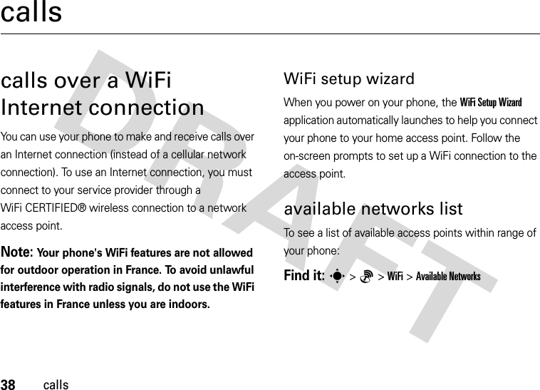 38callscallscalls over a WiFi Internet connectionYou can use your phone to make and receive calls over an Internet connection (instead of a cellular network connection). To use an Internet connection, you must connect to your service provider through a WiFi CERTIFIED® wireless connection to a network access point.Note: Your phone&apos;s WiFi features are not allowed for outdoor operation in France. To avoid unlawful interference with radio signals, do not use the WiFi features in France unless you are indoors.WiFi setup wizardWhen you power on your phone, the WiFi Setup Wizard application automatically launches to help you connect your phone to your home access point. Follow the on-screen prompts to set up a WiFi connection to the access point.available networks listTo see a list of available access points within range of your phone:Find it: s&gt;6 &gt;WiFi &gt;Available Networks