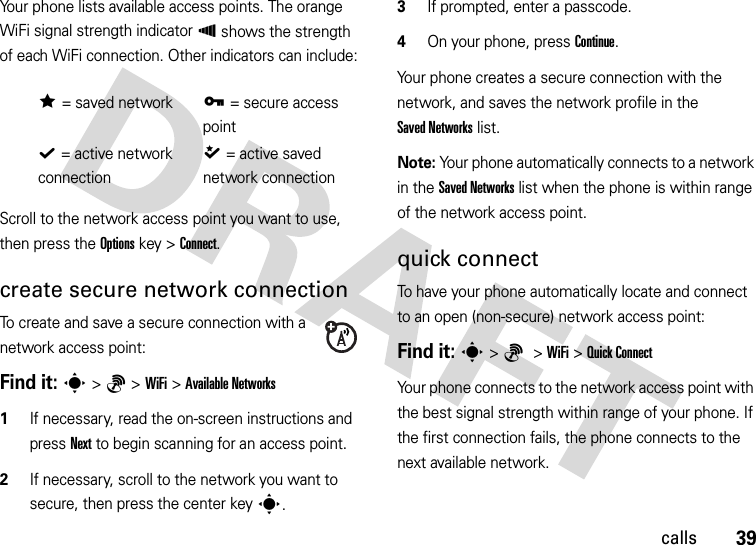 39callsYour phone lists available access points. The orange WiFi signal strength indicator À shows the strength of each WiFi connection. Other indicators can include:Scroll to the network access point you want to use, then press the Options key &gt;Connect.create secure network connectionTo create and save a secure connection with a network access point:Find it: s&gt;6 &gt;WiFi &gt;Available Networks  1If necessary, read the on-screen instructions and press Next to begin scanning for an access point.2If necessary, scroll to the network you want to secure, then press the center keys.3If prompted, enter a passcode.4On your phone, press Continue.Your phone creates a secure connection with the network, and saves the network profile in the Saved Networks list.Note: Your phone automatically connects to a network in the Saved Networks list when the phone is within range of the network access point.quick connectTo have your phone automatically locate and connect to an open (non-secure) network access point:Find it: s&gt;6 &gt;WiFi &gt;Quick ConnectYour phone connects to the network access point with the best signal strength within range of your phone. If the first connection fails, the phone connects to the next available network.Á= saved networkÄ= secure access pointÃ= active network connectionÂ= active saved network connection