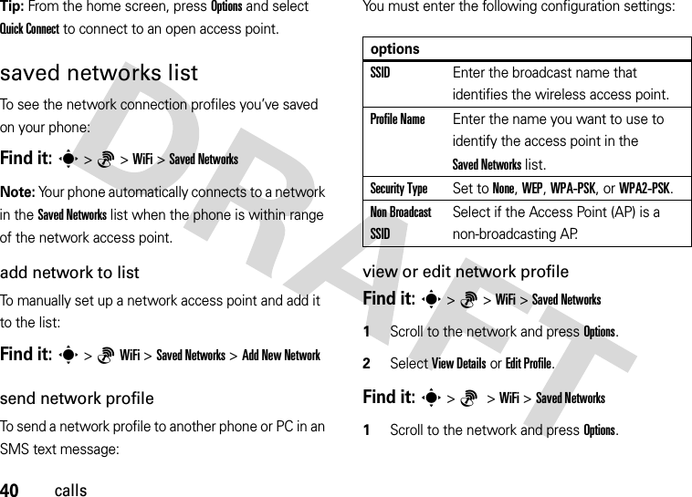 40callsTip: From the home screen, press Options and select Quick Connect to connect to an open access point.saved networks listTo see the network connection profiles you’ve saved on your phone:Find it: s&gt;6&gt;WiFi &gt;Saved NetworksNote: Your phone automatically connects to a network in the Saved Networks list when the phone is within range of the network access point.add network to listTo manually set up a network access point and add it to the list:Find it: s&gt;6WiFi &gt;Saved Networks &gt;Add New NetworkYou must enter the following configuration settings:view or edit network profileFind it: s&gt;6&gt;WiFi &gt;Saved Networks  1Scroll to the network and press Options.2Select View Details or Edit Profile.send network profileTo send a network profile to another phone or PC in an SMS text message:Find it: s&gt;6 &gt;WiFi &gt;Saved Networks  1Scroll to the network and press Options.optionsSSIDEnter the broadcast name that identifies the wireless access point.Profile NameEnter the name you want to use to identify the access point in the Saved Networks list.Security TypeSet to None, WEP, WPA-PSK, or WPA2-PSK.Non Broadcast SSIDSelect if the Access Point (AP) is a non-broadcasting AP.