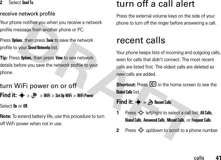 41calls2Select Send To.receive network profileYour phone notifies you when you receive a network profile message from another phone or PC.Press Options, then press Save to save the network profile to your Saved Networks list.Tip: Press Options, then press View to see network details before you save the network profile to your phone.turn WiFi power on or offFind it: s&gt;6 &gt;WiFi &gt;Set Up WiFi &gt;WiFi PowerSelect On or Off.Note: To extend battery life, use this procedure to turn off WiFi power when not in use.turn off a call alertPress the external volume keys on the side of your phone to turn off the ringer before answering a call.recent callsYour phone keeps lists of incoming and outgoing calls, even for calls that didn’t connect. The most recent calls are listed first. The oldest calls are deleted as new calls are added.Shortcut: Press N in the home screen to see the Dialed Calls list.Find it: s &gt;qRecent Calls  1Press S left/right to select a call list: All Calls, Dialed Calls, Answered Calls, Missed Calls, or Frequent Calls.2Press S up/down to scroll to a phone number.