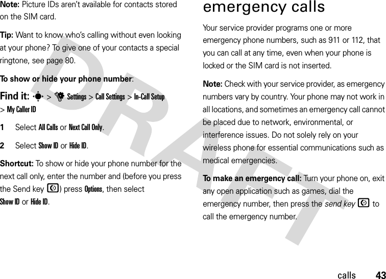 43callsNote: Picture IDs aren’t available for contacts stored on the SIM card.Tip: Want to know who’s calling without even looking at your phone? To give one of your contacts a special ringtone, see page 80.To show or hide your phone number:Find it: s &gt;uSettings &gt;Call Settings &gt;In-Call Setup &gt;My Caller ID   1Select All Calls or Next Call Only.2Select Show IDorHide ID.Shortcut: To show or hide your phone number for the next call only, enter the number and (before you press the Send keyN) press Options, then select Show IDorHide ID.emergency callsYour service provider programs one or more emergency phone numbers, such as 911 or 112, that you can call at any time, even when your phone is locked or the SIM card is not inserted.Note: Check with your service provider, as emergency numbers vary by country. Your phone may not work in all locations, and sometimes an emergency call cannot be placed due to network, environmental, or interference issues. Do not solely rely on your wireless phone for essential communications such as medical emergencies.To make an emergency call: Turn your phone on, exit any open application such as games, dial the emergency number, then press the send keyN to call the emergency number.