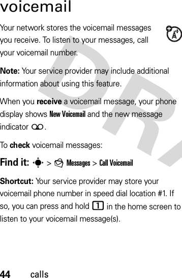 44callsvoicemailYour network stores the voicemail messages you receive. To listen to your messages, call your voicemail number.Note: Your service provider may include additional information about using this feature.When you receive a voicemail message, your phone display shows New Voicemail and the new message indicator (.To check voicemail messages:Find it: s &gt;gMessages &gt;Call VoicemailShortcut: Your service provider may store your voicemail phone number in speed dial location #1. If so, you can press and hold 1 in the home screen to listen to your voicemail message(s).