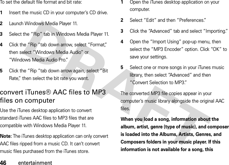 46entertainmentTo set the default file format and bit rate:  1Insert the music CD in your computer’s CD drive.2Launch Windows Media Player 11.3Select the “Rip” tab in Windows Media Player 11.4Click the “Rip “tab down arrow, select “Format,” then select “Windows Media Audio” or “Windows Media Audio Pro.”5Click the “Rip “tab down arrow again, select “Bit Rate,” then select the bit rate you want.convert iTunes® AAC files to MP3 files on computerUse the iTunes desktop application to convert standard iTunes AAC files to MP3 files that are compatible with Windows Media Player 11.Note: The iTunes desktop application can only convert AAC files ripped from a music CD. It can’t convert music files purchased from the iTunes store.  1Open the iTunes desktop application on your computer.2Select “Edit” and then “Preferences.” 3Click the “Advanced” tab and select “Importing.”4Open the “Import Using” pop-up menu, then select the “MP3 Encoder” option. Click “OK” to save your settings.5Select one or more songs in your iTunes music library, then select “Advanced” and then “Convert Selection to MP3.”The converted MP3 file copies appear in your computer’s music library alongside the original AAC files.When you load a song, information about the album, artist, genre (type of music), and composer is loaded into the Albums, Artists, Genres, and Composers folders in your music player. If this information is not available for a song, this 