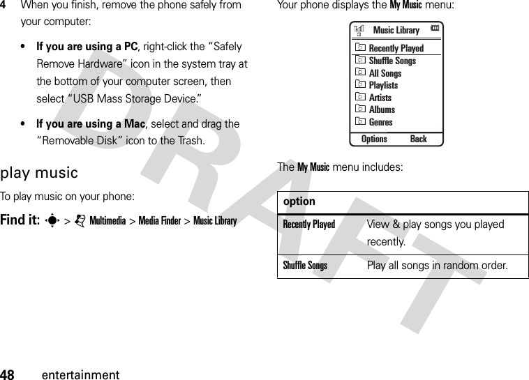 48entertainment4When you finish, remove the phone safely from your computer:• If you are using a PC, right-click the “Safely Remove Hardware” icon in the system tray at the bottom of your computer screen, then select “USB Mass Storage Device.”• If you are using a Mac, select and drag the “Removable Disk” icon to the Trash.play musicTo play music on your phone:Find it: s&gt;jMultimedia &gt;MediaFinder &gt;Music LibraryYour phone displays the My Music menu:The My Music menu includes:optionRecently PlayedView &amp; play songs you played recently.Shuffle SongsPlay all songs in random order.Music LibraryOptions BackRecently PlayedShuffle SongsAll SongsPlaylistsArtistsAlbumsGenres