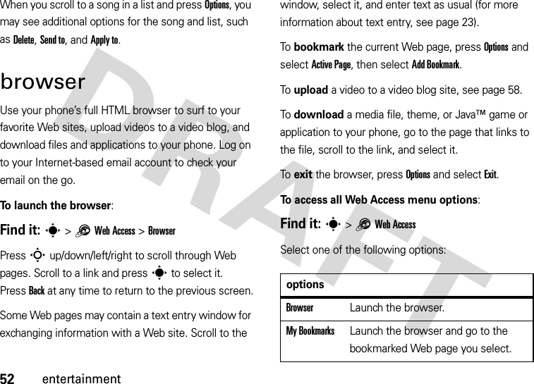 52entertainmentWhen you scroll to a song in a list and press Options, you may see additional options for the song and list, such as Delete, Send to, and Apply to.browserUse your phone’s full HTML browser to surf to your favorite Web sites, upload videos to a video blog, and download files and applications to your phone. Log on to your Internet-based email account to check your email on the go.To launch the browser:Find it: s &gt;1Web Access &gt;BrowserPress S up/down/left/right to scroll through Web pages. Scroll to a link and press s to select it. PressBack at any time to return to the previous screen.Some Web pages may contain a text entry window for exchanging information with a Web site. Scroll to the window, select it, and enter text as usual (for more information about text entry, see page 23).To bookmark the current Web page, press Options and select Active Page, then select Add Bookmark.To upload a video to a video blog site, see page 58.To download a media file, theme, or Java™ game or application to your phone, go to the page that links to the file, scroll to the link, and select it.To exit the browser, press Options and select Exit.To access all Web Access menu options:Find it: s &gt;1Web AccessSelect one of the following options:optionsBrowserLaunch the browser.My BookmarksLaunch the browser and go to the bookmarked Web page you select.