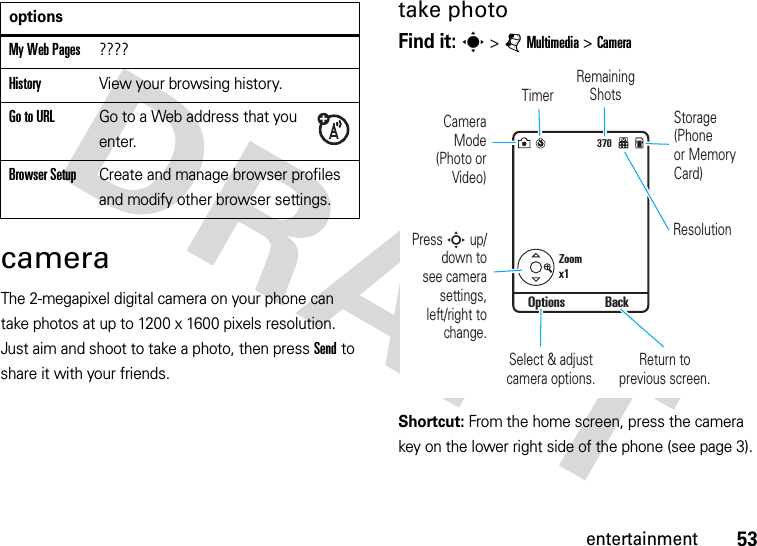 53entertainmentcameraThe 2-megapixel digital camera on your phone can take photos at up to 1200 x 1600 pixels resolution. Just aim and shoot to take a photo, then press Send to share it with your friends.take photoFind it: s &gt;jMultimedia &gt;CameraShortcut: From the home screen, press the camera key on the lower right side of the phone (see page 3).My Web Pages????HistoryView your browsing history.Go to URLGo to a Web address that you enter.Browser SetupCreate and manage browser profiles and modify other browser settings.options370Zoomx1Options BackStorage(Phoneor MemoryCard)CameraMode(Photo orVideo)Remaining ShotsReturn to previous screen.ResolutionTimerSelect &amp; adjust camera options.Press S up/down tosee camerasettings,left/right tochange.