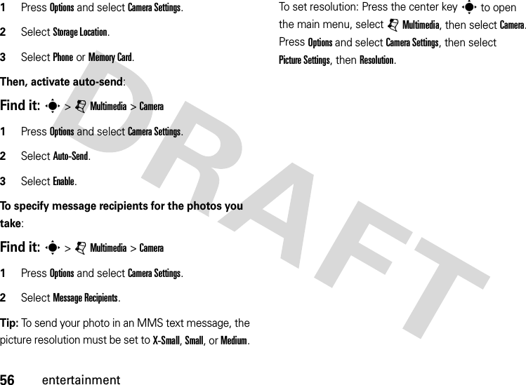 56entertainment  1Press Options and select CameraSettings. 2Select Storage Location. 3Select Phone or Memory Card.Then, activate auto-send:Find it: s &gt;jMultimedia &gt;Camera  1Press Options and select CameraSettings. 2Select Auto-Send.3Select Enable.To specify message recipients for the photos you take:Find it: s &gt;jMultimedia &gt;Camera  1Press Options and select CameraSettings.2Select Message Recipients.Tip: To send your photo in an MMS text message, the picture resolution must be set to X-Small, Small, or Medium. To set resolution: Press the center keys to open the main menu, select jMultimedia, then select Camera. Press Options and select CameraSettings, then select Picture Settings, then Resolution.