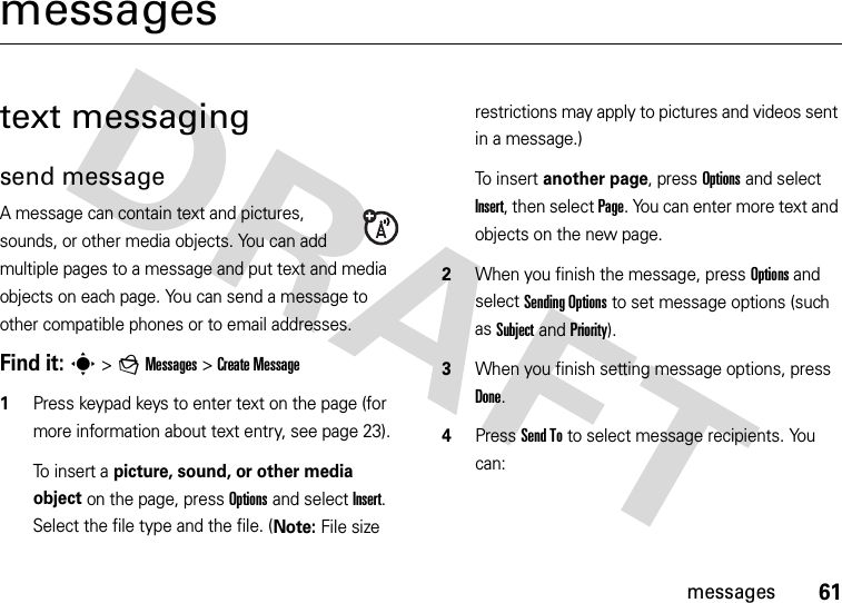 61messagesmessagestext messagingsend messageA message can contain text and pictures, sounds, or other media objects. You can add multiple pages to a message and put text and media objects on each page. You can send a message to other compatible phones or to email addresses.Find it: s &gt;gMessages &gt;Create Message  1Press keypad keys to enter text on the page (for more information about text entry, see page 23).To insert a picture, sound, or other media object on the page, press Options and select Insert. Select the file type and the file. (Note: File size restrictions may apply to pictures and videos sent in a message.)To insert another page, press Options and select Insert, then select Page. You can enter more text and objects on the new page.2When you finish the message, press Options and select Sending Options to set message options (such as Subject and Priority).3When you finish setting message options, press Done.4Press Send To to select message recipients. You can: