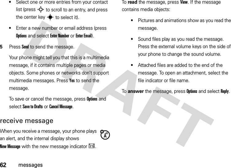 62messages•Select one or more entries from your contact list (press S to scroll to an entry, and press the center keys to select it).•Enter a new number or email address (press Options and select Enter Number or Enter Email).5Press Send to send the message.Your phone might tell you that this is a multimedia message, if it contains multiple pages or media objects. Some phones or networks don’t support multimedia messages. Press Yes to send the message.To save or cancel the message, press Options and select Save to Drafts or Cancel Message.receive messageWhen you receive a message, your phone plays an alert, and the internal display shows New Message with the new message indicatorU.To read the message, press View. If the message contains media objects:•Pictures and animations show as you read the message.•Sound files play as you read the message. Press the external volume keys on the side of your phone to change the sound volume.•Attached files are added to the end of the message. To open an attachment, select the file indicator or file name.To answer the message, press Options and select Reply.