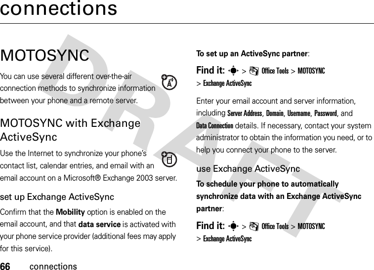 66connectionsconnectionsMOTOSYNCYou can use several different over-the-air connection methods to synchronize information between your phone and a remote server.MOTOSYNC with Exchange ActiveSyncUse the Internet to synchronize your phone’s contact list, calendar entries, and email with an email account on a Microsoft® Exchange 2003 server.set up Exchange ActiveSyncConfirm that the Mobility option is enabled on the email account, and that data service is activated with your phone service provider (additional fees may apply for this service).To set up an ActiveSync partner:Find it: s&gt;mOffice Tools &gt;MOTOSYNC &gt;Exchange ActiveSyncEnter your email account and server information, including Server Address, Domain, Username, Password, and DataConnection details. If necessary, contact your system administrator to obtain the information you need, or to help you connect your phone to the server.use Exchange ActiveSyncTo schedule your phone to automatically synchronize data with an Exchange ActiveSync partner:Find it: s&gt;mOffice Tools &gt;MOTOSYNC &gt;Exchange ActiveSync