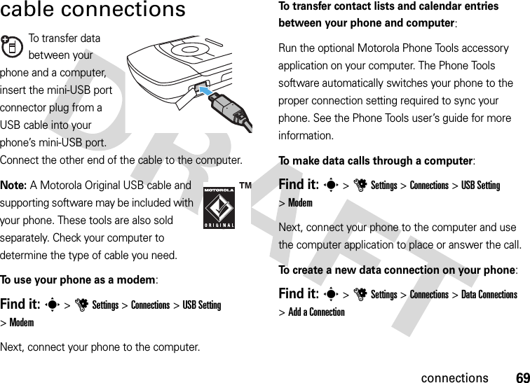 69connectionscable connectionsTo transfer data between your phone and a computer, insert the mini-USB port connector plug from a USB cable into your phone’s mini-USB port. Connect the other end of the cable to the computer.Note: A Motorola Original USB cable and supporting software may be included with your phone. These tools are also sold separately. Check your computer to determine the type of cable you need.To use your phone as a modem:Find it: s &gt;uSettings &gt;Connections &gt;USB Setting &gt;ModemNext, connect your phone to the computer.To transfer contact lists and calendar entries between your phone and computer: Run the optional Motorola Phone Tools accessory application on your computer. The Phone Tools software automatically switches your phone to the proper connection setting required to sync your phone. See the Phone Tools user’s guide for more information.To make data calls through a computer:Find it: s &gt;uSettings &gt;Connections &gt;USB Setting &gt;ModemNext, connect your phone to the computer and use the computer application to place or answer the call.To create a new data connection on your phone:Find it: s &gt;uSettings &gt;Connections &gt;DataConnections &gt;Add aConnection