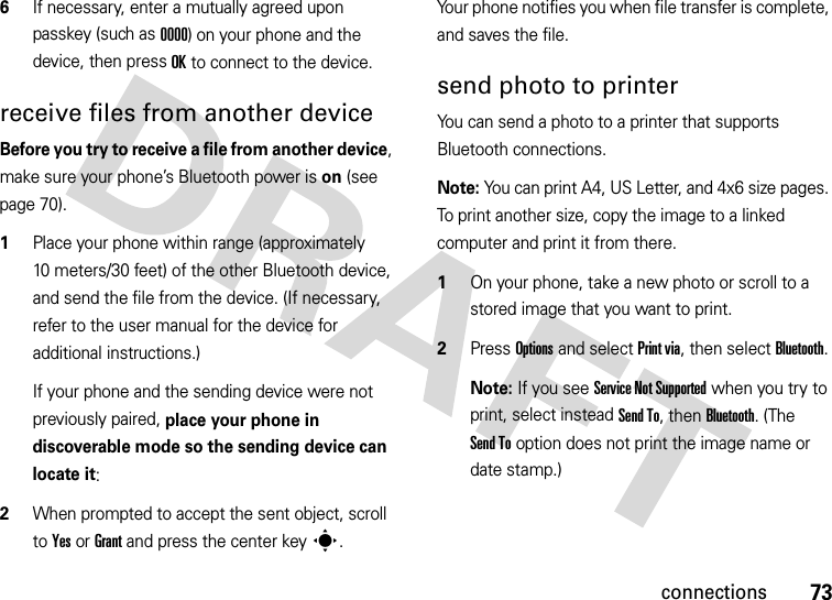 73connections6If necessary, enter a mutually agreed upon passkey (such as 0000) on your phone and the device, then press OK to connect to the device.receive files from another deviceBefore you try to receive a file from another device, make sure your phone’s Bluetooth power is on (see page 70).  1Place your phone within range (approximately 10 meters/30 feet) of the other Bluetooth device, and send the file from the device. (If necessary, refer to the user manual for the device for additional instructions.)If your phone and the sending device were not previously paired, place your phone in discoverable mode so the sending device can locate it:2When prompted to accept the sent object, scroll to Yes or Grant and press the center keys.Your phone notifies you when file transfer is complete, and saves the file.send photo to printerYou can send a photo to a printer that supports Bluetooth connections.Note: You can print A4, US Letter, and 4x6 size pages. To print another size, copy the image to a linked computer and print it from there.  1On your phone, take a new photo or scroll to a stored image that you want to print.2Press Options and select Print via, then select Bluetooth.Note: If you see Service Not Supported when you try to print, select instead Send To, then Bluetooth. (The Send To option does not print the image name or date stamp.)