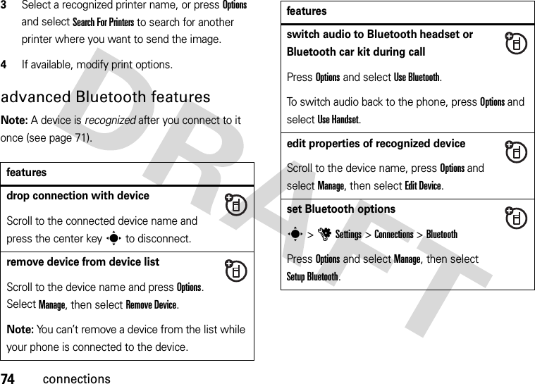 74connections3Select a recognized printer name, or press Options and select Search For Printers to search for another printer where you want to send the image.4If available, modify print options.advanced Bluetooth featuresNote: A device is recognized after you connect to it once (see page 71).featuresdrop connection with deviceScroll to the connected device name and press the center keys to disconnect.remove device from device listScroll to the device name and press Options. Select Manage, then select Remove Device.Note: You can’t remove a device from the list while your phone is connected to the device.switch audio to Bluetooth headset or Bluetooth car kit during callPress Options and select Use Bluetooth.To switch audio back to the phone, press Options and select Use Handset.edit properties of recognized deviceScroll to the device name, press Options and select Manage, then select Edit Device.set Bluetooth optionss &gt;uSettings &gt;Connections &gt;BluetoothPress Options and select Manage, then select Setup Bluetooth.features