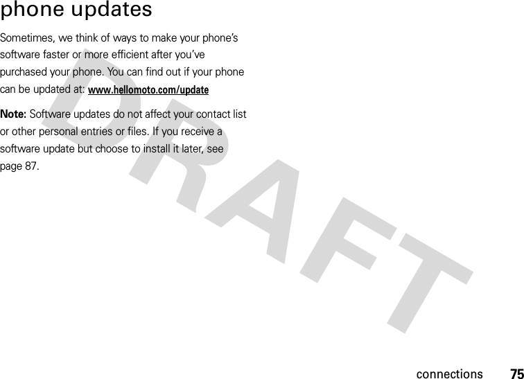 75connectionsphone updatesSometimes, we think of ways to make your phone’s software faster or more efficient after you’ve purchased your phone. You can find out if your phone can be updated at: www.hellomoto.com/updateNote: Software updates do not affect your contact list or other personal entries or files. If you receive a software update but choose to install it later, see page 87.