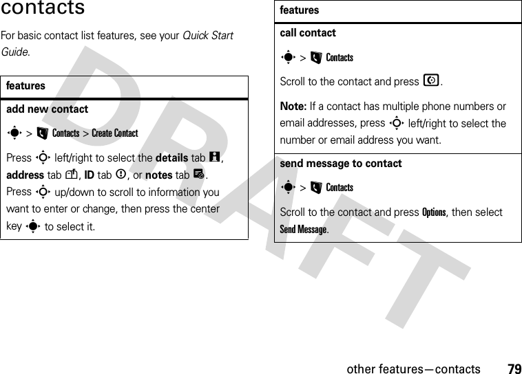 other features—contacts79contactsFor basic contact list features, see your Quick Start Guide.featuresadd new contacts &gt;LContacts &gt;Create ContactPress S left/right to select the details tabw, address tabu, ID tab&lt;, or notes tabx. PressS up/down to scroll to information you want to enter or change, then press the center keys to select it.call contacts &gt;LContactsScroll to the contact and pressN.Note: If a contact has multiple phone numbers or email addresses, press S left/right to select the number or email address you want.send message to contacts &gt;LContactsScroll to the contact and press Options, then select Send Message.features