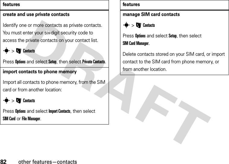 82other features—contactscreate and use private contactsIdentify one or more contacts as private contacts. You must enter your six-digit security code to access the private contacts on your contact list.s &gt;LContactsPress Options and select Setup, then select Private Contacts.import contacts to phone memoryImport all contacts to phone memory, from the SIM card or from another location:s &gt;LContactsPress Options and select Import Contacts, then select SIM Card or File Manager.featuresmanage SIM card contactss &gt;LContactsPress Options and select Setup, then select SIM Card Manager.Delete contacts stored on your SIM card, or import contact to the SIM card from phone memory, or from another location.features