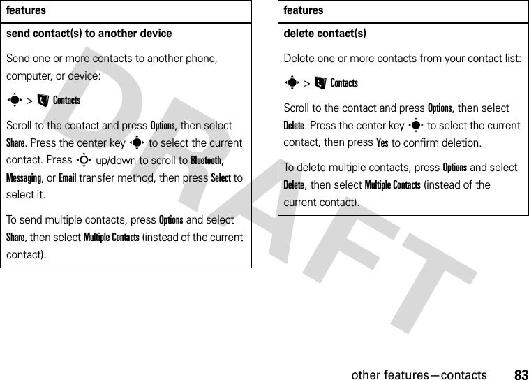 other features—contacts83send contact(s) to another deviceSend one or more contacts to another phone, computer, or device:s &gt;LContactsScroll to the contact and press Options, then select Share. Press the center keys to select the current contact. Press S up/down to scroll to Bluetooth, Messaging, or Email transfer method, then press Select to select it.To send multiple contacts, press Options and select Share, then select Multiple Contacts (instead of the current contact).featuresdelete contact(s)Delete one or more contacts from your contact list:s &gt;LContactsScroll to the contact and press Options, then select Delete. Press the center keys to select the current contact, then press Yes to confirm deletion.To delete multiple contacts, press Options and select Delete, then select Multiple Contacts (instead of the current contact).features