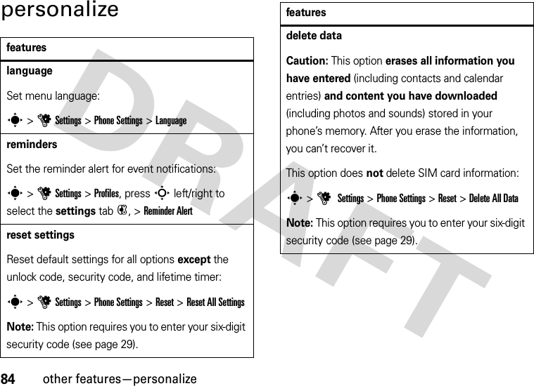 84other features—personalizepersonalizefeatureslanguageSet menu language:s &gt;uSettings &gt;Phone Settings &gt;LanguageremindersSet the reminder alert for event notifications:s &gt;uSettings &gt;Profiles, press S left/right to select the settings tab#, &gt;Reminder Alertreset settingsReset default settings for all options except the unlock code, security code, and lifetime timer:s &gt;uSettings &gt;Phone Settings &gt;Reset &gt;Reset All SettingsNote: This option requires you to enter your six-digit security code (see page 29).delete dataCaution: This option erases all information you have entered (including contacts and calendar entries) and content you have downloaded (including photos and sounds) stored in your phone’s memory. After you erase the information, you can’t recover it.This option does not delete SIM card information:s &gt;u Settings &gt;Phone Settings &gt;Reset &gt;Delete All DataNote: This option requires you to enter your six-digit security code (see page 29).features