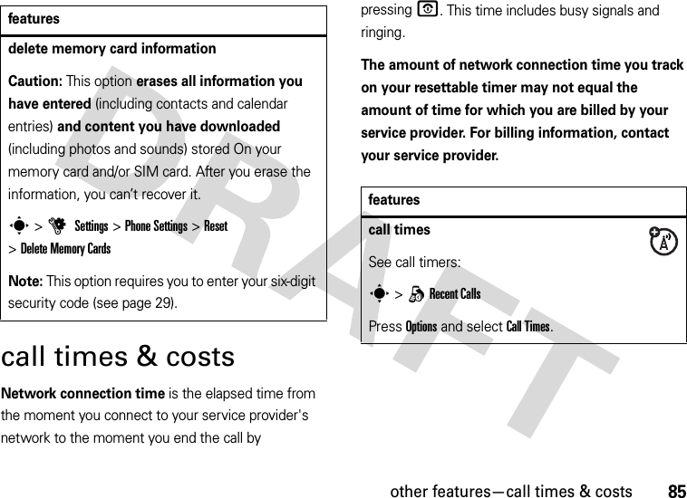 other features—call times &amp; costs85call times &amp; costsNetwork connection time is the elapsed time from the moment you connect to your service provider&apos;s network to the moment you end the call by pressingO. This time includes busy signals and ringing.The amount of network connection time you track on your resettable timer may not equal the amount of time for which you are billed by your service provider. For billing information, contact your service provider.delete memory card informationCaution: This option erases all information you have entered (including contacts and calendar entries) and content you have downloaded (including photos and sounds) stored On your memory card and/or SIM card. After you erase the information, you can’t recover it.s &gt;u Settings &gt;Phone Settings &gt;Reset &gt;Delete Memory CardsNote: This option requires you to enter your six-digit security code (see page 29).featuresfeaturescall timesSee call timers:s &gt;qRecent CallsPress Options and select Call Times.