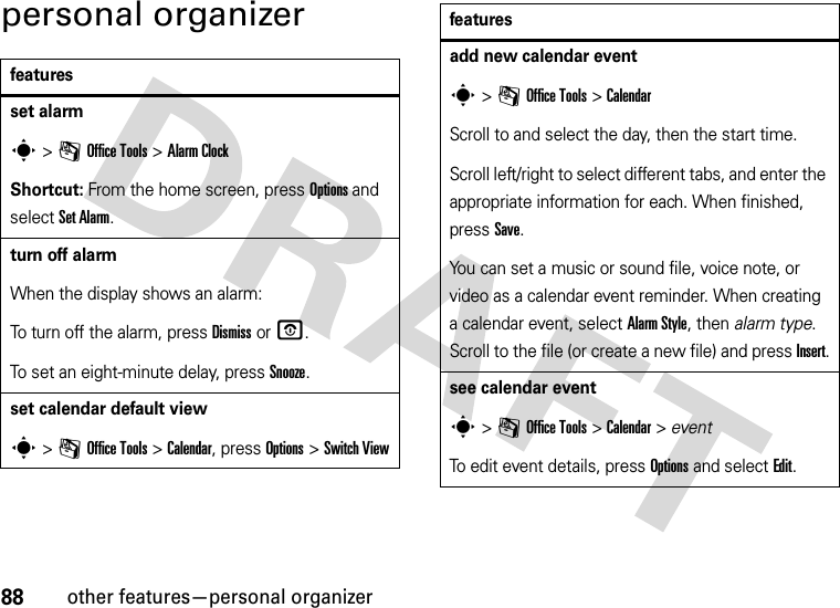 88other features—personal organizerpersonal organizerfeaturesset alarms &gt;mOffice Tools &gt;Alarm ClockShortcut: From the home screen, press Options and select Set Alarm.turn off alarmWhen the display shows an alarm: To turn off the alarm, press Dismiss or O.To set an eight-minute delay, press Snooze.set calendar default views &gt;mOffice Tools &gt;Calendar, press Options &gt;Switch Viewadd new calendar events &gt;mOffice Tools &gt;CalendarScroll to and select the day, then the start time.Scroll left/right to select different tabs, and enter the appropriate information for each. When finished, press Save.You can set a music or sound file, voice note, or video as a calendar event reminder. When creating a calendar event, select Alarm Style, then alarm type. Scroll to the file (or create a new file) and press Insert.see calendar events &gt;mOffice Tools &gt;Calendar &gt; eventTo edit event details, press Options and select Edit.features