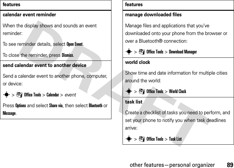 other features—personal organizer89calendar event reminderWhen the display shows and sounds an event reminder:To see reminder details, select Open Event.To close the reminder, press Dismiss.send calendar event to another deviceSend a calendar event to another phone, computer, or device:s &gt;mOffice Tools &gt;Calendar &gt; eventPress Options and select Share via, then select Bluetooth or Message.featuresmanage downloaded filesManage files and applications that you’ve downloaded onto your phone from the browser or over a Bluetooth® connection:s &gt;mOffice Tools &gt;DownloadManagerworld clockShow time and date information for multiple cities around the world:s &gt;mOffice Tools &gt;World Clocktask listCreate a checklist of tasks you need to perform, and set your phone to notify you when task deadlines arrive:s &gt;mOffice Tools &gt;Task Listfeatures