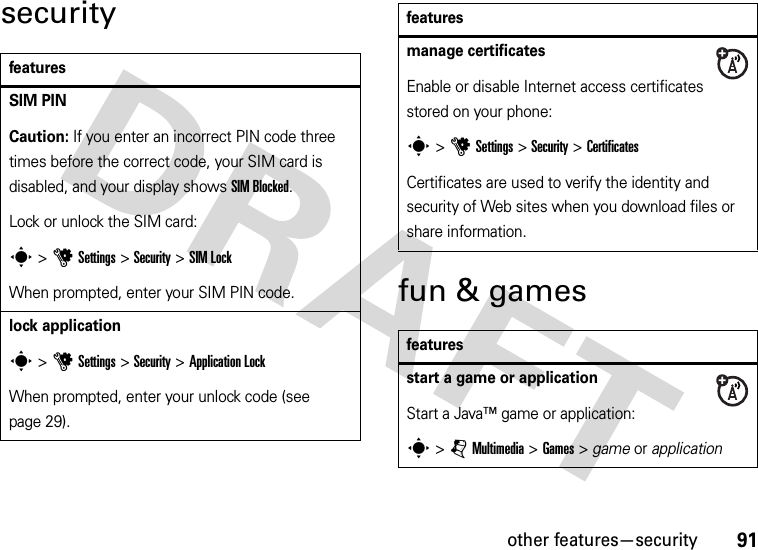 other features—security91securityfun &amp; gamesfeaturesSIM PINCaution: If you enter an incorrect PIN code three times before the correct code, your SIM card is disabled, and your display shows SIM Blocked.Lock or unlock the SIM card:s &gt;uSettings &gt;Security &gt;SIM LockWhen prompted, enter your SIM PIN code.lock applications &gt;uSettings &gt;Security &gt;Application LockWhen prompted, enter your unlock code (see page 29).manage certificatesEnable or disable Internet access certificates stored on your phone:s&gt;uSettings &gt;Security &gt;CertificatesCertificates are used to verify the identity and security of Web sites when you download files or share information.featuresstart a game or applicationStart a Java™ game or application:s &gt;jMultimedia &gt;Games &gt; game or applicationfeatures