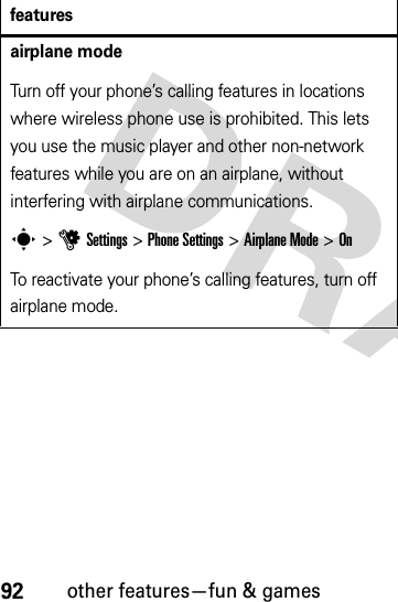 92other features—fun &amp; gamesairplane modeTurn off your phone’s calling features in locations where wireless phone use is prohibited. This lets you use the music player and other non-network features while you are on an airplane, without interfering with airplane communications.s &gt;uSettings &gt;Phone Settings &gt;Airplane Mode &gt;OnTo reactivate your phone’s calling features, turn off airplane mode.features