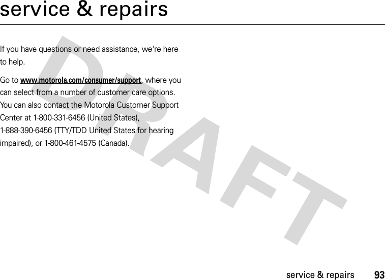 93service &amp; repairsservice &amp; repairsIf you have questions or need assistance, we&apos;re here to help.Go to www.motorola.com/consumer/support, where you can select from a number of customer care options. You can also contact the Motorola Customer Support Center at 1-800-331-6456 (United States), 1-888-390-6456 (TTY/TDD United States for hearing impaired), or 1-800-461-4575 (Canada).