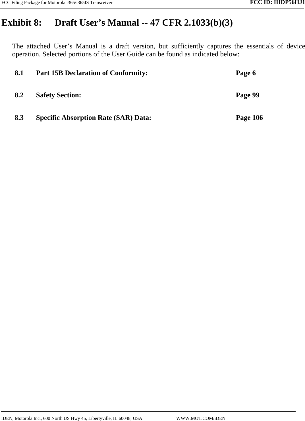 FCC Filing Package for Motorola i365/i365IS Transceiver              FCC ID: IHDP56HJ1   iDEN, Motorola Inc., 600 North US Hwy 45, Libertyville, IL 60048, USA                             WWW.MOT.COM/iDEN                                Exhibit 8:   Draft User’s Manual -- 47 CFR 2.1033(b)(3) The attached User’s Manual is a draft version, but sufficiently captures the essentials of device operation. Selected portions of the User Guide can be found as indicated below: 8.1 Part 15B Declaration of Conformity:  Page 6 8.2 Safety Section:  Page 99 8.3 Specific Absorption Rate (SAR) Data:  Page 106  