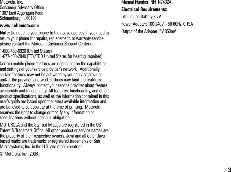 3Motorola, Inc.Consumer Advocacy Office1307 East Algonquin RoadSchaumburg, IL 60196www.hellomoto.comNote: Do not ship your phone to the above address. If you need to return your phone for repairs, replacement, or warranty service, please contact the Motorola Customer Support Center at:1-800-453-0920 (United States)1-877-483-2840 (TTY/TDD United States for hearing impaired)Certain mobile phone features are dependent on the capabilities and settings of your service provider’s network.  Additionally, certain features may not be activated by your service provider, and/or the provider&apos;s network settings may limit the feature’s functionality.  Always contact your service provider about feature availability and functionality. All features, functionality, and other product specifications, as well as the information contained in this user&apos;s guide are based upon the latest available information and are believed to be accurate at the time of printing.  Motorola reserves the right to change or modify any information or specifications without notice or obligation.MOTOROLA and the Stylized M Logo are registered in the US Patent &amp; Trademark Office. All other product or service names are the property of their respective owners. Java and all other Java-based marks are trademarks or registered trademarks of Sun Microsystems, Inc. in the U.S. and other countries.© Motorola, Inc., 2008.Manual Number: NNTN7432AElectrical Requirements:Lithium Ion Battery 3.7VPower Adapter: 100-240V ~ 50-60Hz, 0.15AOutput of the Adapter: 5V 850mA