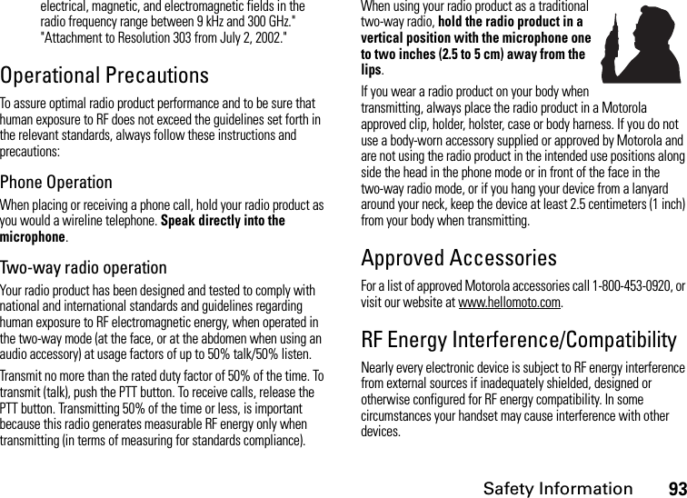 Safety Information93electrical, magnetic, and electromagnetic fields in the radio frequency range between 9 kHz and 300 GHz.&quot; &quot;Attachment to Resolution 303 from July 2, 2002.&quot; Operational PrecautionsTo assure optimal radio product performance and to be sure that human exposure to RF does not exceed the guidelines set forth in the relevant standards, always follow these instructions and precautions:Phone OperationWhen placing or receiving a phone call, hold your radio product as you would a wireline telephone. Speak directly into the microphone.Two-way radio operationYour radio product has been designed and tested to comply with national and international standards and guidelines regarding human exposure to RF electromagnetic energy, when operated in the two-way mode (at the face, or at the abdomen when using an audio accessory) at usage factors of up to 50% talk/50% listen.Transmit no more than the rated duty factor of 50% of the time. To transmit (talk), push the PTT button. To receive calls, release the PTT button. Transmitting 50% of the time or less, is important because this radio generates measurable RF energy only when transmitting (in terms of measuring for standards compliance).When using your radio product as a traditional two-way radio, hold the radio product in a vertical position with the microphone one to two inches (2.5 to 5 cm) away from the lips.If you wear a radio product on your body when transmitting, always place the radio product in a Motorola approved clip, holder, holster, case or body harness. If you do not use a body-worn accessory supplied or approved by Motorola and are not using the radio product in the intended use positions along side the head in the phone mode or in front of the face in the two-way radio mode, or if you hang your device from a lanyard around your neck, keep the device at least 2.5 centimeters (1 inch) from your body when transmitting.Approved AccessoriesFor a list of approved Motorola accessories call 1-800-453-0920, or visit our website at www.hellomoto.com.RF Energy Interference/CompatibilityNearly every electronic device is subject to RF energy interference from external sources if inadequately shielded, designed or otherwise configured for RF energy compatibility. In some circumstances your handset may cause interference with other devices.