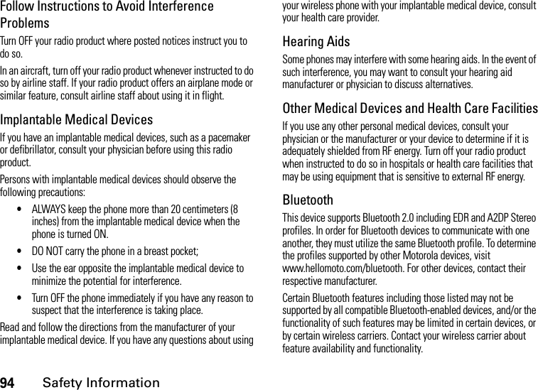 94Safety InformationFollow Instructions to Avoid Interference ProblemsTurn OFF your radio product where posted notices instruct you to do so.In an aircraft, turn off your radio product whenever instructed to do so by airline staff. If your radio product offers an airplane mode or similar feature, consult airline staff about using it in flight.Implantable Medical DevicesIf you have an implantable medical devices, such as a pacemaker or defibrillator, consult your physician before using this radio product.Persons with implantable medical devices should observe the following precautions:•ALWAYS keep the phone more than 20 centimeters (8 inches) from the implantable medical device when the phone is turned ON.•DO NOT carry the phone in a breast pocket;•Use the ear opposite the implantable medical device to minimize the potential for interference.•Turn OFF the phone immediately if you have any reason to suspect that the interference is taking place.Read and follow the directions from the manufacturer of your implantable medical device. If you have any questions about using your wireless phone with your implantable medical device, consult your health care provider.Hearing AidsSome phones may interfere with some hearing aids. In the event of such interference, you may want to consult your hearing aid manufacturer or physician to discuss alternatives.Other Medical Devices and Health Care FacilitiesIf you use any other personal medical devices, consult your physician or the manufacturer or your device to determine if it is adequately shielded from RF energy. Turn off your radio product when instructed to do so in hospitals or health care facilities that may be using equipment that is sensitive to external RF energy.BluetoothThis device supports Bluetooth 2.0 including EDR and A2DP Stereo profiles. In order for Bluetooth devices to communicate with one another, they must utilize the same Bluetooth profile. To determine the profiles supported by other Motorola devices, visit www.hellomoto.com/bluetooth. For other devices, contact their respective manufacturer.Certain Bluetooth features including those listed may not be supported by all compatible Bluetooth-enabled devices, and/or the functionality of such features may be limited in certain devices, or by certain wireless carriers. Contact your wireless carrier about feature availability and functionality.