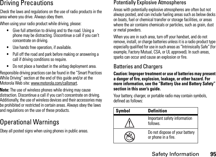 Safety Information95Driving PrecautionsCheck the laws and regulations on the use of radio products in the area where you drive. Always obey them.When using your radio product while driving, please:•Give full attention to driving and to the road. Using a phone may be distracting. Discontinue a call if you can’t concentrate on driving.•Use hands free operation, if available.•Pull off the road and park before making or answering a call if driving conditions so require.•Do not place a handset in the airbag deployment area.Responsible driving practices can be found in the “Smart Practices While Driving” section at the end of this guide and/or at the Motorola Web site: www.motorola.com/callsmart.Note: The use of wireless phones while driving may cause distraction. Discontinue a call if you can’t concentrate on driving. Additionally, the use of wireless devices and their accessories may be prohibited or restricted in certain areas. Always obey the laws and regulations on the use of these products.Operational WarningsObey all posted signs when using phones in public areas.Potentially Explosive AtmospheresAreas with potentially explosive atmospheres are often but not always posted, and can include fueling areas such as below decks on boats, fuel or chemical transfer or storage facilities, or areas where the air contains chemicals or particles, such as grain, dust or metal powders.When you are in such area, turn off your handset, and do not remove, install, or charge batteries unless it is a radio product type especially qualified for use in such areas as “Intrinsically Safe” (for example, Factory Mutual, CSA, or UL approved). In such areas, sparks can occur and cause an explosion or fire.Batteries and ChargersCaution: Improper treatment or use of batteries may present a danger of fire, explosion, leakage, or other hazard. For more information, see the “Battery Use and Battery Safety” section in this user’s guide.Your battery, charger, or portable radio may contain symbols, defined as follows:Symbol DefinitionImportant safety information follows.Do not dispose of your battery or phone in a fire.032374o032376o