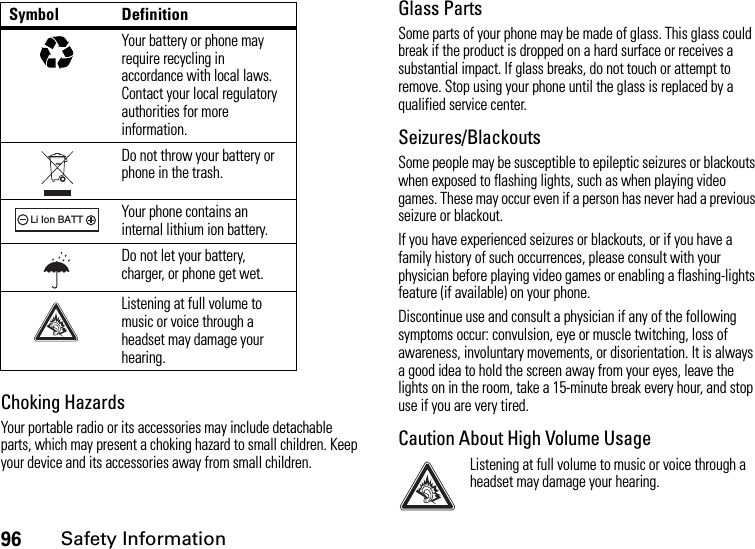 96Safety InformationChoking HazardsYour portable radio or its accessories may include detachable parts, which may present a choking hazard to small children. Keep your device and its accessories away from small children.Glass PartsSome parts of your phone may be made of glass. This glass could break if the product is dropped on a hard surface or receives a substantial impact. If glass breaks, do not touch or attempt to remove. Stop using your phone until the glass is replaced by a qualified service center.Seizures/BlackoutsSome people may be susceptible to epileptic seizures or blackouts when exposed to flashing lights, such as when playing video games. These may occur even if a person has never had a previous seizure or blackout.If you have experienced seizures or blackouts, or if you have a family history of such occurrences, please consult with your physician before playing video games or enabling a flashing-lights feature (if available) on your phone.Discontinue use and consult a physician if any of the following symptoms occur: convulsion, eye or muscle twitching, loss of awareness, involuntary movements, or disorientation. It is always a good idea to hold the screen away from your eyes, leave the lights on in the room, take a 15-minute break every hour, and stop use if you are very tired.Caution About High Volume UsageListening at full volume to music or voice through a headset may damage your hearing.Your battery or phone may require recycling in accordance with local laws. Contact your local regulatory authorities for more information.Do not throw your battery or phone in the trash.Your phone contains an internal lithium ion battery.Do not let your battery, charger, or phone get wet.Listening at full volume to music or voice through a headset may damage your hearing.Symbol Definition032375o032378oLi Ion BATT