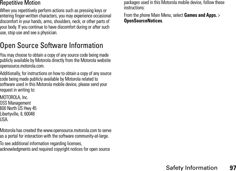 Safety Information97Repetitive MotionWhen you repetitively perform actions such as pressing keys or entering finger-written characters, you may experience occasional discomfort in your hands, arms, shoulders, neck, or other parts of your body. If you continue to have discomfort during or after such use, stop use and see a physician.Open Source Software InformationYou may choose to obtain a copy of any source code being made publicly available by Motorola directly from the Motorola website opensource.motorola.com.Additionally, for instructions on how to obtain a copy of any source code being made publicly available by Motorola related to software used in this Motorola mobile device, please send your request in writing to:MOTOROLA, Inc.OSS Management600 North US Hwy 45Libertyville, IL 60048USA.Motorola has created the www.opensource.motorola.com to serve as a portal for interaction with the software community-at-large.To see additional information regarding licenses, acknowledgments and required copyright notices for open source packages used in this Motorola mobile device, follow these instructions:From the phone Main Menu, select Games and Apps. &gt; OpenSourceNotices.